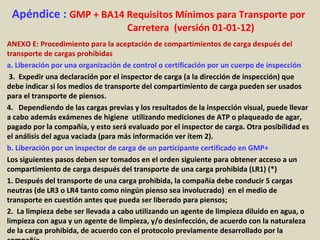 Apéndice : GMP + BA14 Requisitos Mínimos para Transporte por
Carretera (versión 01-01-12)
ANEXO E: Procedimiento para la aceptación de compartimientos de carga después del
transporte de cargas prohibidas
a. Liberación por una organización de control o certificación por un cuerpo de inspección
3. Expedir una declaración por el inspector de carga (a la dirección de inspección) que
debe indicar si los medios de transporte del compartimiento de carga pueden ser usados
para el transporte de piensos.
4. Dependiendo de las cargas previas y los resultados de la inspección visual, puede llevar
a cabo además exámenes de higiene utilizando mediciones de ATP o plaqueado de agar,
pagado por la compañía, y esto será evaluado por el inspector de carga. Otra posibilidad es
el análisis del agua vaciada (para más información ver ítem 2).
b. Liberación por un inspector de carga de un participante certificado en GMP+
Los siguientes pasos deben ser tomados en el orden siguiente para obtener acceso a un
compartimiento de carga después del transporte de una carga prohibida (LR1) (*)
1. Después del transporte de una carga prohibida, la compañía debe conducir 5 cargas
neutras (de LR3 o LR4 tanto como ningún pienso sea involucrado) en el medio de
transporte en cuestión antes que pueda ser liberado para piensos;
2. La limpieza debe ser llevada a cabo utilizando un agente de limpieza diluido en agua, o
limpieza con agua y un agente de limpieza, y/o desinfección, de acuerdo con la naturaleza
de la carga prohibida, de acuerdo con el protocolo previamente desarrollado por la
 