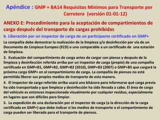 Apéndice : GMP + BA14 Requisitos Mínimos para Transporte por
Carretera (versión 01-01-12)
ANEXO E: Procedimiento para la aceptación de compartimientos de
carga después del transporte de cargas prohibidas
b. Liberación por un inspector de carga de un participante certificado en GMP+
La compañía debe demostrar la realización de la limpieza y/o desinfección por vía de un
Documento de Limpieza Europeo (ECD) o uno comparable a un certificado de una estación
de limpieza.
3. Evaluación del compartimiento de carga antes de cargar con pienso y después de la
limpieza y desinfección referida arriba por un inspector de carga (propio) de una compañía
certificada en GMP+B1, GMP+B2, GMP+B2 (2010), GMP+B3 (2007) o GMP+B5 que cargará la
próxima carga GMP+ en el compartimiento de carga. La compañía de piensos no está
permitida liberar sus propios medios de transporte de esta manera.
4. El inspector de carga referido arriba usará una bitácora para informarse qué carga previa
ha sido transportada y que limpieza y desinfección ha sido llevada a cabo. El área de carga
del vehículo es entonces inspeccionada visualmente por cualquier residuo, especialmente
en lugares que son difíciles para limpiar.
5. La expedición de una declaración por el inspector de carga (a la dirección de la carga
certificada en GMP+) que debe indicar si los medios de transporte o el compartimiento de
carga pueden ser liberado para el transporte de piensos.
 