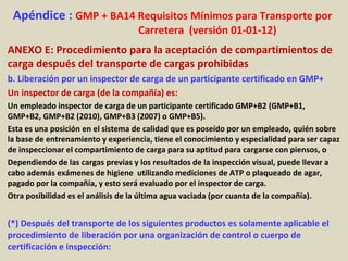 Apéndice : GMP + BA14 Requisitos Mínimos para Transporte por
Carretera (versión 01-01-12)
ANEXO E: Procedimiento para la aceptación de compartimientos de
carga después del transporte de cargas prohibidas
b. Liberación por un inspector de carga de un participante certificado en GMP+
Un inspector de carga (de la compañía) es:
Un empleado inspector de carga de un participante certificado GMP+B2 (GMP+B1,
GMP+B2, GMP+B2 (2010), GMP+B3 (2007) o GMP+B5).
Esta es una posición en el sistema de calidad que es poseído por un empleado, quién sobre
la base de entrenamiento y experiencia, tiene el conocimiento y especialidad para ser capaz
de inspeccionar el compartimiento de carga para su aptitud para cargarse con piensos, o
Dependiendo de las cargas previas y los resultados de la inspección visual, puede llevar a
cabo además exámenes de higiene utilizando mediciones de ATP o plaqueado de agar,
pagado por la compañía, y esto será evaluado por el inspector de carga.
Otra posibilidad es el análisis de la última agua vaciada (por cuanta de la compañía).
(*) Después del transporte de los siguientes productos es solamente aplicable el
procedimiento de liberación por una organización de control o cuerpo de
certificación e inspección:
 