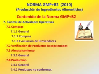 NORMA GMP+B2 (2010)
(Producción de Ingredientes Alimenticios)
Contenido de la Norma GMP+B2
7. Control de Actividades Operativas
7.1 Compras
7.1.1 General
7.1.2 Compras
7.1.3 Evaluación de Proveedores
7.2 Verificación de Productos Recepcionados
7.3 Almacenamiento
7.3.1 General
7.4 Producción
7.4.1 General
7.4.2 Productos no conformes
 