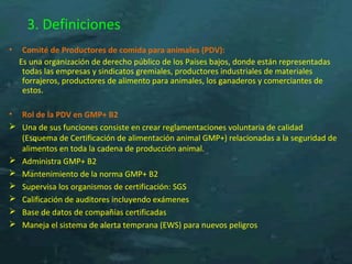 3. Definiciones
• Comité de Productores de comida para animales (PDV):
Es una organización de derecho público de los Países bajos, donde están representadas
todas las empresas y sindicatos gremiales, productores industriales de materiales
forrajeros, productores de alimento para animales, los ganaderos y comerciantes de
estos.
• Rol de la PDV en GMP+ B2
 Una de sus funciones consiste en crear reglamentaciones voluntaria de calidad
(Esquema de Certificación de alimentación animal GMP+) relacionadas a la seguridad de
alimentos en toda la cadena de producción animal.
 Administra GMP+ B2
 Mantenimiento de la norma GMP+ B2
 Supervisa los organismos de certificación: SGS
 Calificación de auditores incluyendo exámenes
 Base de datos de compañías certificadas
 Maneja el sistema de alerta temprana (EWS) para nuevos peligros
 