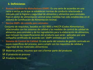 3. Definiciones
• Buenas Prácticas de Manufactura (GMP): Es una serie de acuerdos en una
rama o sector en la que se establecen normas de conducta relacionada a
menudo con la higiene y seguridad de alimentos y alimentos para animales.
Para el sector de alimentación animal estas medidas han sido establecidas en el
sistema de Certificación de Alimentación Animal.
• Norma GMP+ de comida para animales:
Conjunto de requisitos, basados en ISO 9001 y HACCP (Codex Alimentarius),
relacionados con los sistemas de calidad y las medidas de control de calidad de
alimentos para animales y de los ingredientes para la elaboración de alimentos,
que incluyen las especificaciones del producto que serán aplicadas por una
compañía certificada de acuerdo con GMP+ emitidos por la PDV
• Sistema de Control de Calidad: Es una parte del sistema de gestión centrado en
pasos específicos del proceso, para cumplir con los requisitos de calidad y
seguridad de los materiales alimenticios
 Materias primas, insumos que van a formar parte del producto
 El producto en proceso
 Producto terminado
 