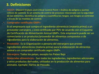 3. Definiciones
• HACCP.- (Hazard Analysis and Critical Control Point = Análisis de peligros y puntos
críticos de control). Es un sistema de control de procesos relacionado con la seguridad
de los alimentos, identifica los peligros y cuantifica los riesgos. Los riesgos se controlan
a través de las medidas de control.
• Comprador certificado GMP+:
Es el empresario que compra el ingrediente alimenticio (materia prima) a un
proveedor extranjero, y está certificado por PDV de acuerdo con el Esquema
de Certificación de Alimentación Animal GMP+. Este empresario puede ser un
comerciante o un productor/proveedor de alimentos compuestos o de
ingredientes para la elaboración de alimentos.
• Proveedor.-Es la Organización o persona del extranjero que provee
ingredientes alimenticios (materia prima) para la elaboración de alimentos
animal a un comprador certificado según GMP+.
• Extranjero: Todos los países, excepto los Países Bajos
• Materiales alimenticios.- Son todos los ingredientes, ingredientes adicionales
y otros productos derivados, utilizados en la producción de alimentos para
animales. Ejemplo: Harina de Pescado.
 