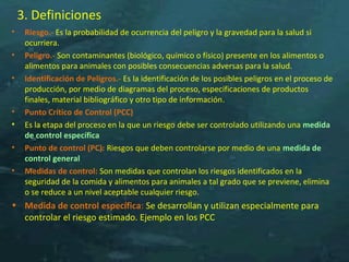 3. Definiciones
• Riesgo.- Es la probabilidad de ocurrencia del peligro y la gravedad para la salud si
ocurriera.
• Peligro.- Son contaminantes (biológico, químico o físico) presente en los alimentos o
alimentos para animales con posibles consecuencias adversas para la salud.
• Identificación de Peligros.- Es la identificación de los posibles peligros en el proceso de
producción, por medio de diagramas del proceso, especificaciones de productos
finales, material bibliográfico y otro tipo de información.
• Punto Crítico de Control (PCC)
• Es la etapa del proceso en la que un riesgo debe ser controlado utilizando una medida
de control específica
• Punto de control (PC): Riesgos que deben controlarse por medio de una medida de
control general
• Medidas de control: Son medidas que controlan los riesgos identificados en la
seguridad de la comida y alimentos para animales a tal grado que se previene, elimina
o se reduce a un nivel aceptable cualquier riesgo.
• Medida de control específica: Se desarrollan y utilizan especialmente para
controlar el riesgo estimado. Ejemplo en los PCC
 