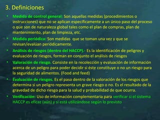 3. Definiciones
• Medida de control general: Son aquellas medidas (procedimientos o
instrucciones) que no se aplican específicamente a un único paso del proceso
o que son de naturaleza global tales como el plan de compras, plan de
mantenimiento, plan de limpieza, etc.
• Medida periódica: Son medidas que se toman una vez y que se
revisan/evalúan periódicamente.
• Análisis de riesgos (dentro del HACCP).- Es la identificación de peligros y
evaluación de riesgos, forman en conjunto el análisis de riesgos
• Valoración de riesgo. Consiste en la recolección y evaluación de información
acerca de un peligro para poder decidir si éste constituye o no un riesgo para
la seguridad de alimentos. (Food and feed)
• Evaluación de riesgos. Es el paso dentro de la valoración de los riesgos que
determina si un peligro representa un grave riesgo o no. Es el resultado de la
gravedad de dicho riesgo para la salud y probabilidad de que ocurra.
• Verificación: Uso de información complementaria para verificar si el sistema
HACCP es eficaz (aún) y si está utilizándose según lo previsto
 