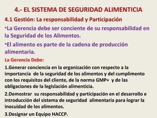 4.- EL SISTEMA DE SEGURIDAD ALIMENTICIA
4.1 Gestión: La responsabilidad y Participación
•La Gerencia debe ser conciente de su responsabilidad en
la Seguridad de los Alimentos.
•El alimento es parte de la cadena de producción
alimentaria.
La Gerencia Debe:
1.Generar conciencia en la organización con respecto a la
importancia de la seguridad de los alimentos y del cumplimento
con los requisitos del cliente, de la norma GMP+ y de las
obligaciones de la legislación alimenticia.
2.Demostrar su responsabilidad y participación en el desarrollo e
introducción del sistema de seguridad alimentaria para lograr la
inocuidad de los alimentos.
3.Designar un Equipo HACCP.
 