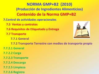 NORMA GMP+B2 (2010)
(Producción de Ingredientes Alimenticios)
Contenido de la Norma GMP+B2
7.Control de actividades operacionales
7.5 Ventas y contratos
7.6 Requisitos de Etiquetado y Entrega
7.7 Transporte
7.7.1 General
7.7.2 Transporte Terrestre con medios de transporte propio
7.7.2.1 General
7.7.2.2 Carga
7.7.2.3 Transporte
7.7.2.4 Descarga
7.7.2.5 Limpieza
7.7.2.6 Registro
 