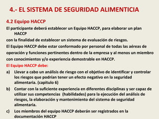 4.- EL SISTEMA DE SEGURIDAD ALIMENTICIA
4.2 Equipo HACCP
El participante deberá establecer un Equipo HACCP, para elaborar un plan
HACCP
con la finalidad de establecer un sistema de evaluación de riesgos.
El Equipo HACCP debe estar conformado por personal de todas las aéreas de
operación y funciones pertinentes dentro de la empresa y al menos un miembro
con conocimientos y/o experiencia demostrable en HACCP.
El Equipo HACCP debe:
a) Llevar a cabo un análisis de riesgo con el objetivo de identificar y controlar
los riesgos que podrían tener un efecto negativo en la seguridad
alimentaria. (capitulo 6)
b) Contar con la suficiente experiencia en diferentes disciplinas y ser capaz de
utilizar sus competencias (habilidades) para la ejecución del análisis de
riesgos, la elaboración y mantenimiento del sistema de seguridad
alimentaria.
c) Los miembros del equipo HACCP deberán ser registrados en la
documentación HACCP
 