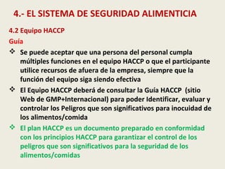 4.- EL SISTEMA DE SEGURIDAD ALIMENTICIA
4.2 Equipo HACCP
Guía
 Se puede aceptar que una persona del personal cumpla
múltiples funciones en el equipo HACCP o que el participante
utilice recursos de afuera de la empresa, siempre que la
función del equipo siga siendo efectiva
 El Equipo HACCP deberá de consultar la Guía HACCP (sitio
Web de GMP+Internacional) para poder Identificar, evaluar y
controlar los Peligros que son significativos para inocuidad de
los alimentos/comida
 El plan HACCP es un documento preparado en conformidad
con los principios HACCP para garantizar el control de los
peligros que son significativos para la seguridad de los
alimentos/comidas
 