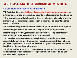 4.- EL SISTEMA DE SEGURIDAD ALIMENTICIA
4.3 el sistema de Seguridad Alimenticia
El Participante debe establecer, documentar, implementar y mantener un
sistema de seguridad alimenticia de acuerdo con los requisitos de esta norma
El sistema de seguridad alimenticia debe ser adaptado a la reglamentación
existente y a los sucesos relacionados con la seguridad de acuerdo a como
vayan ocurriendo
El sistema de seguridad alimentaria debe de garantizar que todas aquellas
actividades que puedan impactar en la seguridad de los ingredientes
alimenticios producidos/procesados estén definidos, e implementados y
mantenidos de manera consistente en la organización.
El participante debe determinar y registrar el alcance del sistema de
seguridad alimenticia Identificando, los ingredientes alimenticios y sitios de
producción que están cubiertos por el sistema y garantizar que se establezcan
los objetivos de seguridad alimenticia.
El alcance debe de incluir en cualquier caso a todos los ingredientes y todas
las actividades relacionadas con los ingredientes alimenticios de los que el
participante es responsable
 