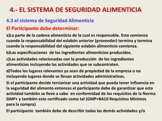 4.- EL SISTEMA DE SEGURIDAD ALIMENTICIA
4.3 el sistema de Seguridad Alimenticia
El Participante debe determinar:
a)La parte de la cadena alimenticia de la cual es responsable. Esto comienza
cuando la responsabilidad del eslabón anterior (proveedor) termina y termina
cuando la responsabilidad del siguiente eslabón alimenticio comienza.
b)Las especificaciones de los ingredientes alimenticios producidos.
c)Las actividades relacionadas con la producción de los ingredientes
alimenticios incluyendo las actividades que se subcontraten.
d)Todos los lugares relevantes ya sean de propiedad de la empresa o no
incluyendo lugares donde se llevan actividades administrativas.
Si el participante decide terciarizar una actividad que pueda tener influencia en
la seguridad del alimento entonces el participante debe de garantizar que esta
actividad también se lleve a cabo en conformidad de los requisitos de la Norma
GMP+ y también este certificado como tal (GMP+BA10 Requisitos Mínimos
para la compra)
El participante también debe de describir todas las demás actividades y/o
 