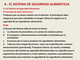4.- EL SISTEMA DE SEGURIDAD ALIMENTICIA
4.3 el Sistema de Seguridad Alimenticia
El Participante debe determinar:
Productos que no tienen relación con el alimento. El participante debe
Asegurarse que estas actividades no tengan influencia negativa en la
seguridad de los ingredientes alimenticios.
Guía
El Alcance del Sistema debe de incluir al menos:
a. La selección de proveedores y la compra de materias primas
b. El transporte y almacenamiento contratado o controlado por el
participante
c. El proceso por el cual se producen los ingredientes alimenticios.
d. Todas las otras etapas del proceso como son la planificación, compras,
almacenamiento (provisional), Transporte interno, las ventas y embalaje.
La estructura del sistema de seguridad alimenticia debe ser especifica para la
organización del participante e incluir políticas, requisitos y procedimientos
documentados para mantener la seguridad de los ingredientes alimenticios
 