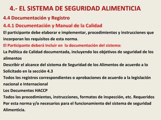 4.- EL SISTEMA DE SEGURIDAD ALIMENTICIA
4.4 Documentación y Registro
4.4.1 Documentación y Manual de la Calidad
El participante debe elaborar e implementar, procedimientos y instrucciones que
incorporan los requisitos de esta norma.
El Participante deberá Incluir en la documentación del sistema:
La Política de Calidad documentada, incluyendo los objetivos de seguridad de los
alimentos
Describir el alcance del sistema de Seguridad de los Alimentos de acuerdo a lo
Solicitado en la sección 4.3
Todos los registros correspondientes o aprobaciones de acuerdo a la legislación
nacional e Internacional
Los Documentos HACCP
Todos los procedimientos, instrucciones, formatos de inspección, etc. Requeridos
Por esta norma y/o necesarios para el funcionamiento del sistema de seguridad
Alimenticia.
 