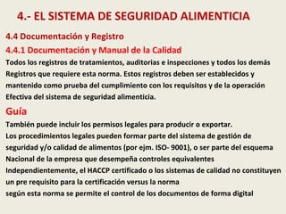 4.- EL SISTEMA DE SEGURIDAD ALIMENTICIA
4.4 Documentación y Registro
4.4.1 Documentación y Manual de la Calidad
Todos los registros de tratamientos, auditorias e inspecciones y todos los demás
Registros que requiere esta norma. Estos registros deben ser establecidos y
mantenido como prueba del cumplimiento con los requisitos y de la operación
Efectiva del sistema de seguridad alimenticia.
Guía
También puede incluir los permisos legales para producir o exportar.
Los procedimientos legales pueden formar parte del sistema de gestión de
seguridad y/o calidad de alimentos (por ejm. ISO- 9001), o ser parte del esquema
Nacional de la empresa que desempeña controles equivalentes
Independientemente, el HACCP certificado o los sistemas de calidad no constituyen
un pre requisito para la certificación versus la norma
según esta norma se permite el control de los documentos de forma digital
 