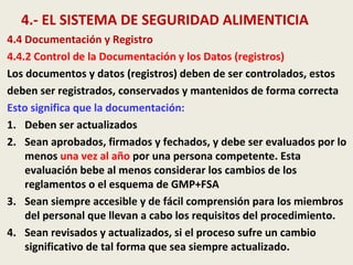 4.- EL SISTEMA DE SEGURIDAD ALIMENTICIA
4.4 Documentación y Registro
4.4.2 Control de la Documentación y los Datos (registros)
Los documentos y datos (registros) deben de ser controlados, estos
deben ser registrados, conservados y mantenidos de forma correcta
Esto significa que la documentación:
1. Deben ser actualizados
2. Sean aprobados, firmados y fechados, y debe ser evaluados por lo
menos una vez al año por una persona competente. Esta
evaluación bebe al menos considerar los cambios de los
reglamentos o el esquema de GMP+FSA
3. Sean siempre accesible y de fácil comprensión para los miembros
del personal que llevan a cabo los requisitos del procedimiento.
4. Sean revisados y actualizados, si el proceso sufre un cambio
significativo de tal forma que sea siempre actualizado.
 