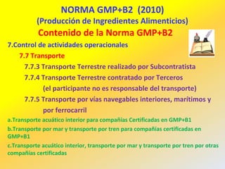 NORMA GMP+B2 (2010)
(Producción de Ingredientes Alimenticios)
Contenido de la Norma GMP+B2
7.Control de actividades operacionales
7.7 Transporte
7.7.3 Transporte Terrestre realizado por Subcontratista
7.7.4 Transporte Terrestre contratado por Terceros
(el participante no es responsable del transporte)
7.7.5 Transporte por vías navegables interiores, marítimos y
por ferrocarril
a.Transporte acuático interior para compañías Certificadas en GMP+B1
b.Transporte por mar y transporte por tren para compañías certificadas en
GMP+B1
c.Transporte acuático interior, transporte por mar y transporte por tren por otras
compañías certificadas
 
