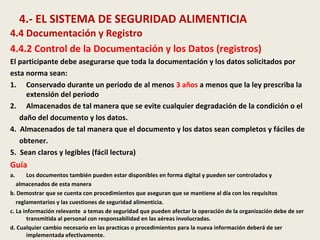 4.- EL SISTEMA DE SEGURIDAD ALIMENTICIA
4.4 Documentación y Registro
4.4.2 Control de la Documentación y los Datos (registros)
El participante debe asegurarse que toda la documentación y los datos solicitados por
esta norma sean:
1. Conservado durante un periodo de al menos 3 años a menos que la ley prescriba la
extensión del periodo
2. Almacenados de tal manera que se evite cualquier degradación de la condición o el
daño del documento y los datos.
4. Almacenados de tal manera que el documento y los datos sean completos y fáciles de
obtener.
5. Sean claros y legibles (fácil lectura)
Guía
a. Los documentos también pueden estar disponibles en forma digital y pueden ser controlados y
almacenados de esta manera
b. Demostrar que se cuenta con procedimientos que aseguran que se mantiene al día con los requisitos
reglamentarios y las cuestiones de seguridad alimenticia.
c. La información relevante a temas de seguridad que pueden afectar la operación de la organización debe de ser
transmitida al personal con responsabilidad en las aéreas involucradas.
d. Cualquier cambio necesario en las practicas o procedimientos para la nueva información deberá de ser
implementada efectivamente.
 