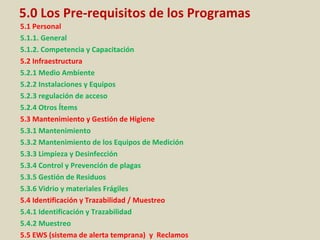 5.0 Los Pre-requisitos de los Programas
5.1 Personal
5.1.1. General
5.1.2. Competencia y Capacitación
5.2 Infraestructura
5.2.1 Medio Ambiente
5.2.2 Instalaciones y Equipos
5.2.3 regulación de acceso
5.2.4 Otros Ítems
5.3 Mantenimiento y Gestión de Higiene
5.3.1 Mantenimiento
5.3.2 Mantenimiento de los Equipos de Medición
5.3.3 Limpieza y Desinfección
5.3.4 Control y Prevención de plagas
5.3.5 Gestión de Residuos
5.3.6 Vidrio y materiales Frágiles
5.4 Identificación y Trazabilidad / Muestreo
5.4.1 Identificación y Trazabilidad
5.4.2 Muestreo
5.5 EWS (sistema de alerta temprana) y Reclamos
 