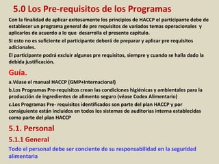 5.0 Los Pre-requisitos de los Programas
Con la finalidad de aplicar exitosamente los principios de HACCP el participante debe de
establecer un programa general de pre requisitos de variados temas operacionales y
aplicarlos de acuerdo a lo que desarrolla el presente capitulo.
Si esto no es suficiente el participante deberá de preparar y aplicar pre requisitos
adicionales.
El participante podrá excluir algunos pre requisitos, siempre y cuando se halla dado la
debida justificación.
Guía.
a.Véase el manual HACCP (GMP+Internacional)
b.Los Programas Pre-requisitos crean las condiciones higiénicas y ambientales para la
producción de ingredientes de alimento seguro (véase Codex Alimentario)
c.Los Programas Pre- requisitos identificados son parte del plan HACCP y por
consiguiente están incluidos en todos los sistemas de auditorias interna establecidas
como parte del plan HACCP
5.1. Personal
5.1.1 General
Todo el personal debe ser conciente de su responsabilidad en la seguridad
alimentaria
 