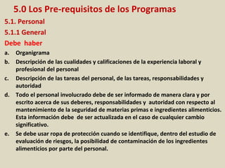 5.0 Los Pre-requisitos de los Programas
5.1. Personal
5.1.1 General
Debe haber
a. Organigrama
b. Descripción de las cualidades y calificaciones de la experiencia laboral y
profesional del personal
c. Descripción de las tareas del personal, de las tareas, responsabilidades y
autoridad
d. Todo el personal involucrado debe de ser informado de manera clara y por
escrito acerca de sus deberes, responsabilidades y autoridad con respecto al
mantenimiento de la seguridad de materias primas e ingredientes alimenticios.
Esta información debe de ser actualizada en el caso de cualquier cambio
significativo.
e. Se debe usar ropa de protección cuando se identifique, dentro del estudio de
evaluación de riesgos, la posibilidad de contaminación de los ingredientes
alimenticios por parte del personal.
 