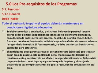 5.0 Los Pre-requisitos de los Programas
5.1. Personal
5.1.1 General
Debe haber
Todo el vestuario (ropa) y el equipo deberán mantenerse en
condiciones higiénicas adecuadas
 Se debe comunicar a empleados, y visitantes incluyendo personal tercero
acerca de las políticas (disposiciones) con respecto al consumo del tabaco,
comida, bebida en las aéreas de proceso. Se debe de prohibir comer, beber,
fumar en las aéreas donde estas actividades puedan afectar de manera adversa
la seguridad alimenticia. Si fuera necesario, se debe de adecuar instalaciones
separadas para estos fines.
 El participante debe garantizar que el personal tercero (técnicos) que trabajan
en un área de proceso este controlado de tal manera que los trabajos de
mantenimiento y construcción no afecten la seguridad alimenticia. Debe existir
un procedimiento en el lugar que garantice que la limpieza y el recojo de
desperdicios sea completado antes de que se reanuden las actividades en esa
área.
 