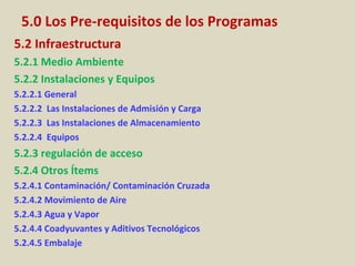 5.0 Los Pre-requisitos de los Programas
5.2 Infraestructura
5.2.1 Medio Ambiente
5.2.2 Instalaciones y Equipos
5.2.2.1 General
5.2.2.2 Las Instalaciones de Admisión y Carga
5.2.2.3 Las Instalaciones de Almacenamiento
5.2.2.4 Equipos
5.2.3 regulación de acceso
5.2.4 Otros Ítems
5.2.4.1 Contaminación/ Contaminación Cruzada
5.2.4.2 Movimiento de Aire
5.2.4.3 Agua y Vapor
5.2.4.4 Coadyuvantes y Aditivos Tecnológicos
5.2.4.5 Embalaje
 