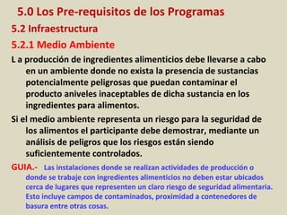 5.0 Los Pre-requisitos de los Programas
5.2 Infraestructura
5.2.1 Medio Ambiente
L a producción de ingredientes alimenticios debe llevarse a cabo
en un ambiente donde no exista la presencia de sustancias
potencialmente peligrosas que puedan contaminar el
producto aniveles inaceptables de dicha sustancia en los
ingredientes para alimentos.
Si el medio ambiente representa un riesgo para la seguridad de
los alimentos el participante debe demostrar, mediante un
análisis de peligros que los riesgos están siendo
suficientemente controlados.
GUIA.- Las instalaciones donde se realizan actividades de producción o
donde se trabaje con ingredientes alimenticios no deben estar ubicados
cerca de lugares que representen un claro riesgo de seguridad alimentaria.
Esto incluye campos de contaminados, proximidad a contenedores de
basura entre otras cosas.
 