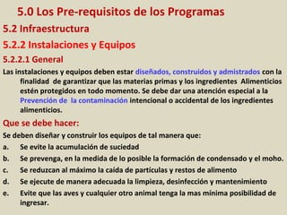 5.0 Los Pre-requisitos de los Programas
5.2 Infraestructura
5.2.2 Instalaciones y Equipos
5.2.2.1 General
Las instalaciones y equipos deben estar diseñados, construidos y admistrados con la
finalidad de garantizar que las materias primas y los ingredientes Alimenticios
estén protegidos en todo momento. Se debe dar una atención especial a la
Prevención de la contaminación intencional o accidental de los ingredientes
alimenticios.
Que se debe hacer:
Se deben diseñar y construir los equipos de tal manera que:
a. Se evite la acumulación de suciedad
b. Se prevenga, en la medida de lo posible la formación de condensado y el moho.
c. Se reduzcan al máximo la caída de partículas y restos de alimento
d. Se ejecute de manera adecuada la limpieza, desinfección y mantenimiento
e. Evite que las aves y cualquier otro animal tenga la mas mínima posibilidad de
ingresar.
 