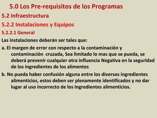 5.0 Los Pre-requisitos de los Programas
5.2 Infraestructura
5.2.2 Instalaciones y Equipos
5.2.2.1 General
Las instalaciones deberán ser tales que:
a. El margen de error con respecto a la contaminación y
contaminación cruzada, Sea limitado lo mas que se pueda, se
deberá prevenir cualquier otra influencia Negativa en la seguridad
de los ingredientes de los alimentos
b. No pueda haber confusión alguna entre los diversos ingredientes
alimenticios, estos deben ser plenamente identificados y no dar
lugar al uso incorrecto de los Ingredientes alimenticios.
 