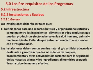 5.0 Los Pre-requisitos de los Programas
5.2 Infraestructura
5.2.2 Instalaciones y Equipos
5.2.2.1 General
Las instalaciones deberán ser tales que:
c. Definir zonas para una separación física y organizacional estricta y
completa entre los ingredientes alimenticios y los productos que
puedan producir un efecto adverso en la salud humana, animal y
medio ambiente. Evitando que entren en contacto o se mezclen
con otros productos.
Las instalaciones deben contar con luz natural y/o artificial adecuada y
destinada a garantizar que las actividades de limpieza,
procesamiento y otras actividades importante para la seguridad
de las materias primas y los ingredientes alimenticios se pueda
llevar a cabo de manera efectiva.
 