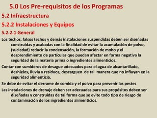 5.0 Los Pre-requisitos de los Programas
5.2 Infraestructura
5.2.2 Instalaciones y Equipos
5.2.2.1 General
Los techos, falsos techos y demás instalaciones suspendidas deben ser diseñadas
construidas y acabadas con la finalidad de evitar la acumulación de polvo,
(suciedad) reducir la condensación, la formación de moho y el
desprendimiento de partículas que puedan afectar en forma negativa la
seguridad de la materia prima o ingredientes alimenticios.
Contar con sumideros de desague adecuados para el agua de alcantarillado,
deshielos, lluvia y residuos, descarguen de tal manera que no influyan en la
seguridad alimenticia.
Se debe de evitar el derrame de comida y el polvo para prevenir las pestes
Las instalaciones de drenaje deben ser adecuadas para sus propósitos deben ser
diseñadas y construidas de tal forma que se evite todo tipo de riesgo de
contaminación de los ingredientes alimenticios.
 