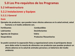 5.0 Los Pre-requisitos de los Programas
5.2 Infraestructura
5.2.2 Instalaciones y Equipos
5.2.2.1 General
Guía
Ejemplos de productos que pueden tener efectos adversos en la salud animal, salud
humana o el medio ambiente son.
Fertilizantes Combustibles
Lubricantes Desinfectantes
Agentes de limpieza Vidrio
Desperdicios Productos fitosanitarios
Se podrá construir la separación física y organizacional como el participante desee
pero debe evitar la mezcla de alimentos con productos que puedan producir un
efecto adverso en la salud de animales personas y el deterioro del medio
ambiente
 