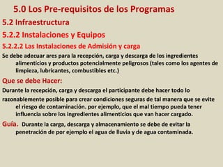 5.0 Los Pre-requisitos de los Programas
5.2 Infraestructura
5.2.2 Instalaciones y Equipos
5.2.2.2 Las Instalaciones de Admisión y carga
Se debe adecuar ares para la recepción, carga y descarga de los ingredientes
alimenticios y productos potencialmente peligrosos (tales como los agentes de
limpieza, lubricantes, combustibles etc.)
Que se debe Hacer:
Durante la recepción, carga y descarga el participante debe hacer todo lo
razonablemente posible para crear condiciones seguras de tal manera que se evite
el riesgo de contaminación. por ejemplo, que el mal tiempo pueda tener
influencia sobre los ingredientes alimenticios que van hacer cargado.
Guía. Durante la carga, descarga y almacenamiento se debe de evitar la
penetración de por ejemplo el agua de lluvia y de agua contaminada.
 