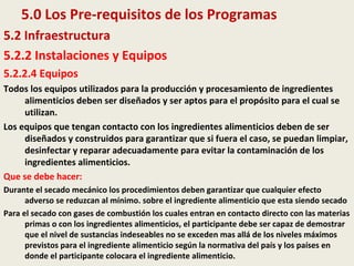 5.0 Los Pre-requisitos de los Programas
5.2 Infraestructura
5.2.2 Instalaciones y Equipos
5.2.2.4 Equipos
Todos los equipos utilizados para la producción y procesamiento de ingredientes
alimenticios deben ser diseñados y ser aptos para el propósito para el cual se
utilizan.
Los equipos que tengan contacto con los ingredientes alimenticios deben de ser
diseñados y construidos para garantizar que si fuera el caso, se puedan limpiar,
desinfectar y reparar adecuadamente para evitar la contaminación de los
ingredientes alimenticios.
Que se debe hacer:
Durante el secado mecánico los procedimientos deben garantizar que cualquier efecto
adverso se reduzcan al mínimo. sobre el ingrediente alimenticio que esta siendo secado
Para el secado con gases de combustión los cuales entran en contacto directo con las materias
primas o con los ingredientes alimenticios, el participante debe ser capaz de demostrar
que el nivel de sustancias indeseables no se exceden mas allá de los niveles máximos
previstos para el ingrediente alimenticio según la normativa del país y los países en
donde el participante colocara el ingrediente alimenticio.
 
