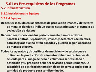 5.0 Los Pre-requisitos de los Programas
5.2 Infraestructura
5.2.2 Instalaciones y Equipos
5.2.2.4 Equipos
Deben ser incluido en los sistemas de producción imanes / detectores
de metales donde se indique que es necesario según el estudio de
evaluación de riesgos
Deberán ser inspeccionados periódicamente, tamices críticos
pantallas, filtros. Separadores, imanes y detectores de metales,
para asegurar que no están dañados y pueden seguir operando
de manera efectiva.
Todos los aparatos y dispositivos de medición y de escala que se
utilizan en la producción de alimentos deben ser calibrados de
acuerdo para el rango de peso o volumen a ser calculado o
dosificado y su precisión debe ser revisada periódicamente. La
capacidad de dosificación también debe de corresponder con la
cantidad de producto para ser diseminado.
 