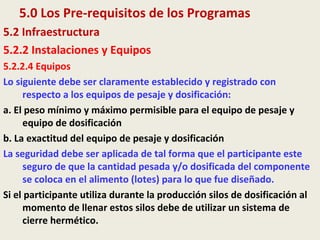 5.0 Los Pre-requisitos de los Programas
5.2 Infraestructura
5.2.2 Instalaciones y Equipos
5.2.2.4 Equipos
Lo siguiente debe ser claramente establecido y registrado con
respecto a los equipos de pesaje y dosificación:
a. El peso mínimo y máximo permisible para el equipo de pesaje y
equipo de dosificación
b. La exactitud del equipo de pesaje y dosificación
La seguridad debe ser aplicada de tal forma que el participante este
seguro de que la cantidad pesada y/o dosificada del componente
se coloca en el alimento (lotes) para lo que fue diseñado.
Si el participante utiliza durante la producción silos de dosificación al
momento de llenar estos silos debe de utilizar un sistema de
cierre hermético.
 