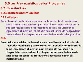 5.0 Los Pre-requisitos de los Programas
5.2 Infraestructura
5.2.2 Instalaciones y Equipos
5.2.2.4 Equipos
Para el caso de materiales separados de la corriente de producción
primaria mediante tamices, pantallas, filtros, separadores etc. Y
que son recuperados o reprocesados para su inclusión en el
ingrediente alimenticio, el estudio de evaluación de riesgos debe
de considerar los riesgos potenciales derivados de tales practicas.
Guía
Cuando los materiales no deseados o no queridos son eliminados de
un producto primario y se concentra en un producto suministrado
como ingrediente alimentario. un estudio de evaluación de
riesgos debe de considerar los riesgos potenciales derivados de
tales practicas todas las precauciones necesarias deben ser
implementadas.
 