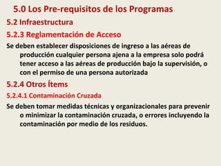 5.0 Los Pre-requisitos de los Programas
5.2 Infraestructura
5.2.3 Reglamentación de Acceso
Se deben establecer disposiciones de ingreso a las aéreas de
producción cualquier persona ajena a la empresa solo podrá
tener acceso a las aéreas de producción bajo la supervisión, o
con el permiso de una persona autorizada
5.2.4 Otros Ítems
5.2.4.1 Contaminación Cruzada
Se deben tomar medidas técnicas y organizacionales para prevenir
o minimizar la contaminación cruzada, o errores incluyendo la
contaminación por medio de los residuos.
 