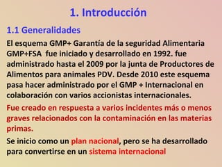 1. Introducción
1.1 Generalidades
El esquema GMP+ Garantía de la seguridad Alimentaria
GMP+FSA fue iniciado y desarrollado en 1992. fue
administrado hasta el 2009 por la junta de Productores de
Alimentos para animales PDV. Desde 2010 este esquema
pasa hacer administrado por el GMP + Internacional en
colaboración con varios accionistas internacionales.
Fue creado en respuesta a varios incidentes más o menos
graves relacionados con la contaminación en las materias
primas.
Se inicio como un plan nacional, pero se ha desarrollado
para convertirse en un sistema internacional
 