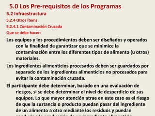 5.0 Los Pre-requisitos de los Programas
5.2 Infraestructura
5.2.4 Otros Ítems
5.2.4.1 Contaminación Cruzada
Que se debe hacer:
Los equipos y los procedimientos deben ser diseñados y operados
con la finalidad de garantizar que se minimice la
contaminación entre los diferentes tipos de alimento (u otros)
materiales.
Los ingredientes alimenticios procesados deben ser guardados por
separado de los ingredientes alimenticios no procesados para
evitar la contaminación cruzada.
El participante debe determinar, basado en una evaluación de
riesgos, si se debe determinar el nivel de desperdicio de sus
equipos. Lo que mayor atención atrae en este caso es el riesgo
de que la sustancia o producto puedan pasar del ingrediente
de un alimento a otro mediante los residuos y puedan
 