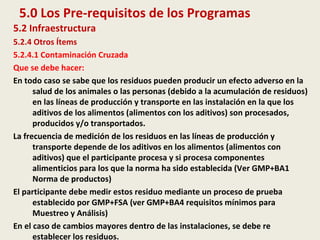 5.0 Los Pre-requisitos de los Programas
5.2 Infraestructura
5.2.4 Otros Ítems
5.2.4.1 Contaminación Cruzada
Que se debe hacer:
En todo caso se sabe que los residuos pueden producir un efecto adverso en la
salud de los animales o las personas (debido a la acumulación de residuos)
en las líneas de producción y transporte en las instalación en la que los
aditivos de los alimentos (alimentos con los aditivos) son procesados,
producidos y/o transportados.
La frecuencia de medición de los residuos en las líneas de producción y
transporte depende de los aditivos en los alimentos (alimentos con
aditivos) que el participante procesa y si procesa componentes
alimenticios para los que la norma ha sido establecida (Ver GMP+BA1
Norma de productos)
El participante debe medir estos residuo mediante un proceso de prueba
establecido por GMP+FSA (ver GMP+BA4 requisitos mínimos para
Muestreo y Análisis)
En el caso de cambios mayores dentro de las instalaciones, se debe re
establecer los residuos.
 