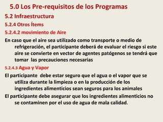 5.0 Los Pre-requisitos de los Programas
5.2 Infraestructura
5.2.4 Otros Ítems
5.2.4.2 movimiento de Aire
En caso que el aire sea utilizado como transporte o medio de
refrigeración, el participante deberá de evaluar el riesgo si este
aire se convierte en vector de agentes patógenos se tendrá que
tomar las precauciones necesarias
5.2.4.3 Agua y Vapor
El participante debe estar seguro que el agua o el vapor que se
utiliza durante la limpieza o en la producción de los
ingredientes alimenticios sean seguros para los animales
El participante debe asegurar que los ingredientes alimenticios no
se contaminen por el uso de agua de mala calidad.
 