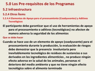 5.0 Los Pre-requisitos de los Programas
5.2 Infraestructura
5.2.4 Otros Ítems
5.2.4.4 Elementos de Apoyo para el procesamiento (Coadyuvantes) y Aditivos
Tecnológicos
El participante debe garantizar que el uso de herramientas de apoyo
para el procesamiento o aditivos (tecnológicos) no afecten de
manera adversa la seguridad de los alimentos
Que se debe hacer
Cuando se hace uso de un elemento de apoyo (coadyuvante) para el
procesamiento durante la producción, la evaluación de riesgos
debe demostrar que la presencia involuntaria pero
inevitablemente tecnológica de residuos de sustancias o sus
derivados en los ingredientes alimenticios , no produce ningún
efecto adverso en la salud de los animales, personas ni
deterioro del medio ambiente y que no tiene ningún efecto
tecnológico sobre el alimento terminado
 