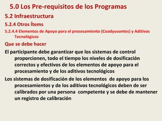 5.0 Los Pre-requisitos de los Programas
5.2 Infraestructura
5.2.4 Otros Ítems
5.2.4.4 Elementos de Apoyo para el procesamiento (Coadyuvantes) y Aditivos
Tecnológicos
Que se debe hacer
El participante debe garantizar que los sistemas de control
proporcionen, todo el tiempo los niveles de dosificación
correctos y efectivos de los elementos de apoyo para el
procesamiento y de los aditivos tecnológicos
Los sistemas de dosificación de los elementos de apoyo para los
procesamientos y de los aditivos tecnológicos deben de ser
calibrados por una persona competente y se debe de mantener
un registro de calibración
 
