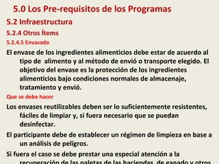 5.0 Los Pre-requisitos de los Programas
5.2 Infraestructura
5.2.4 Otros Ítems
5.2.4.5 Envasado
El envase de los ingredientes alimenticios debe estar de acuerdo al
tipo de alimento y al método de envió o transporte elegido. El
objetivo del envase es la protección de los ingredientes
alimenticios bajo condiciones normales de almacenaje,
tratamiento y envió.
Que se debe hacer
Los envases reutilizables deben ser lo suficientemente resistentes,
fáciles de limpiar y, si fuera necesario que se puedan
desinfectar.
El participante debe de establecer un régimen de limpieza en base a
un análisis de peligros.
Si fuera el caso se debe prestar una especial atención a la
 