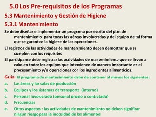 5.0 Los Pre-requisitos de los Programas
5.3 Mantenimiento y Gestión de Higiene
5.3.1 Mantenimiento
Se debe diseñar e implementar un programa por escrito del plan de
mantenimiento para todas las aéreas involucradas y del equipo de tal forma
que se garantice la higiene de las operaciones.
El registros de las actividades de mantenimiento deben demostrar que se
cumplen con los requisitos
El participante debe registrar las actividades de mantenimiento que se llevan a
cabo en todos los equipos que intervienen de manera importante en el
procesamiento y/o operaciones con los ingredientes alimenticios.
Guía El programa de mantenimiento debe de contener al menos los siguientes:
a. Las áreas y las salas de producción
b. Equipos y los sistemas de transporte (interno)
c. Personal involucrado (personal propio o contratado)
d. Frecuencias
e. Otros aspectos : las actividades de mantenimiento no deben significar
ningún riesgo para la inocuidad de los alimentos
 