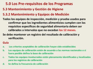 5.0 Los Pre-requisitos de los Programas
5.3 Mantenimiento y Gestión de Higiene
5.3.2 Mantenimiento y Equipos de Medición
Todos los equipos de inspección, medición y prueba usados para
confirmar que los ingredientes alimenticios cumplen con los
requisitos específicos de seguridad alimentaria deben ser
calibrados a intervalos que no excedan los 12 meses.
Se debe mantener un registro del resultado de calibración y
verificación.
Guía
a. Los criterios aceptables de calibración hayan sido establecidos
b. Los equipos de calibración estén de acuerdo a las normas nacionales o si
fuera posible defina la base de calibración
c. Todos los equipos involucrados estén plenamente identificados y localizados
para los registros de calibración
d. Se defina la frecuencia de calibración
 