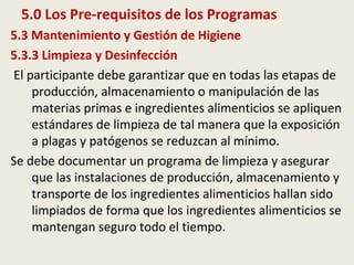 5.0 Los Pre-requisitos de los Programas
5.3 Mantenimiento y Gestión de Higiene
5.3.3 Limpieza y Desinfección
El participante debe garantizar que en todas las etapas de
producción, almacenamiento o manipulación de las
materias primas e ingredientes alimenticios se apliquen
estándares de limpieza de tal manera que la exposición
a plagas y patógenos se reduzcan al mínimo.
Se debe documentar un programa de limpieza y asegurar
que las instalaciones de producción, almacenamiento y
transporte de los ingredientes alimenticios hallan sido
limpiados de forma que los ingredientes alimenticios se
mantengan seguro todo el tiempo.
 