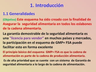 1. Introducción
1.1 Generalidades
(Objetivo) Este esquema ha sido creado con la finalidad de
Asegurar la seguridad alimentaria en todos los eslabones
de la cadena alimentaria.
La garantía demostrable de la seguridad alimentaria es
una "licencia para vender" en muchos países y mercados,
la participación en el esquema de GMP+ FSA puede
facilitar esto en forma excelente
El principio básico del esquema GMP+ FSA es que la cadena de
alimentación es parte de la cadena de producción alimentaria.
Es de alta prioridad que se cuente con un sistema de Garantía de
seguridad alimentaria a lo largo de la cadena de alimentación.
 