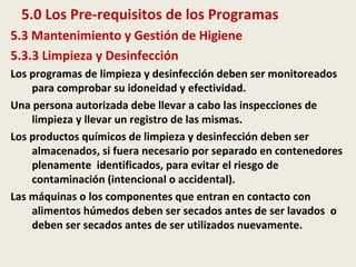 5.0 Los Pre-requisitos de los Programas
5.3 Mantenimiento y Gestión de Higiene
5.3.3 Limpieza y Desinfección
Los programas de limpieza y desinfección deben ser monitoreados
para comprobar su idoneidad y efectividad.
Una persona autorizada debe llevar a cabo las inspecciones de
limpieza y llevar un registro de las mismas.
Los productos químicos de limpieza y desinfección deben ser
almacenados, si fuera necesario por separado en contenedores
plenamente identificados, para evitar el riesgo de
contaminación (intencional o accidental).
Las máquinas o los componentes que entran en contacto con
alimentos húmedos deben ser secados antes de ser lavados o
deben ser secados antes de ser utilizados nuevamente.
 